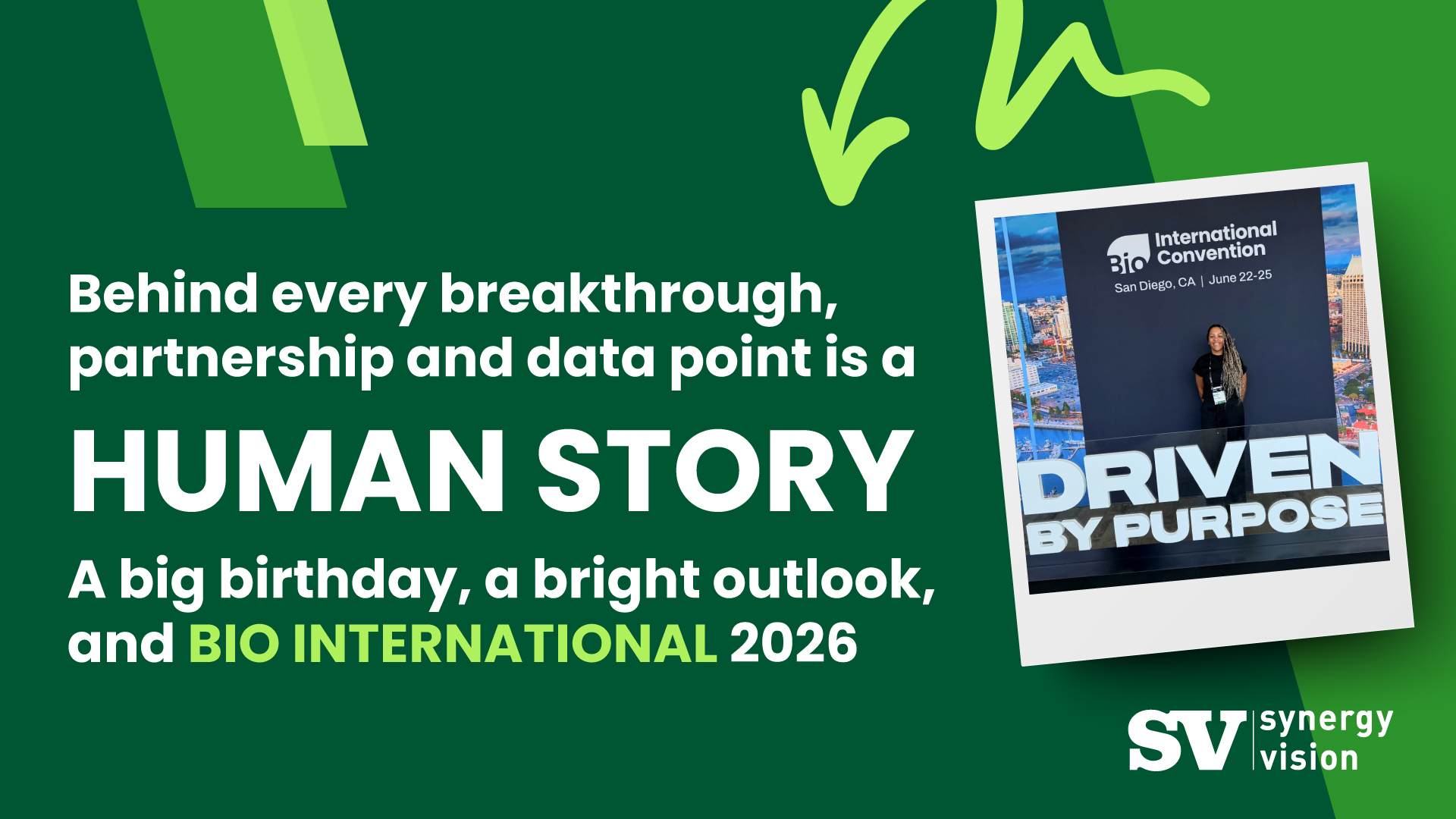 A green background with the words "behind every breakthrough, partnership and data point is a human story. A big birthday, a bright outlook, and BIO INTERNATIONAL 2026'. With an image of a woman in front of a sign saying 'DRIVEN BY PURPOSE'